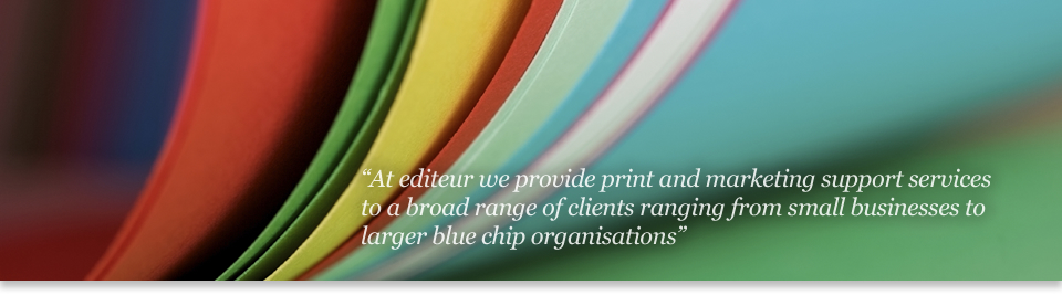 At editeur print we provide print and marketing support services to a broad range of 

clients ranging from small businesses to larger blue chip corporations.